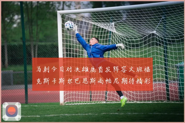 马刺今日对决雄鹿首发阵容文班福克斯卡斯尔巴恩斯尚帕尼期待精彩表现