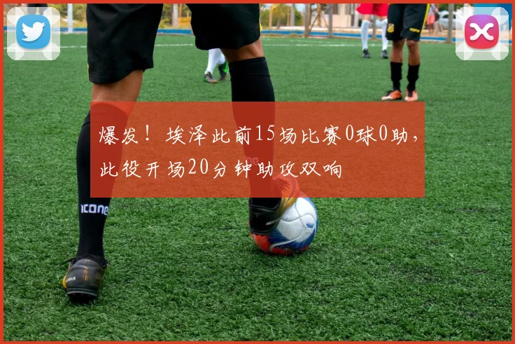 爆发！埃泽此前15场比赛0球0助，此役开场20分钟助攻双响