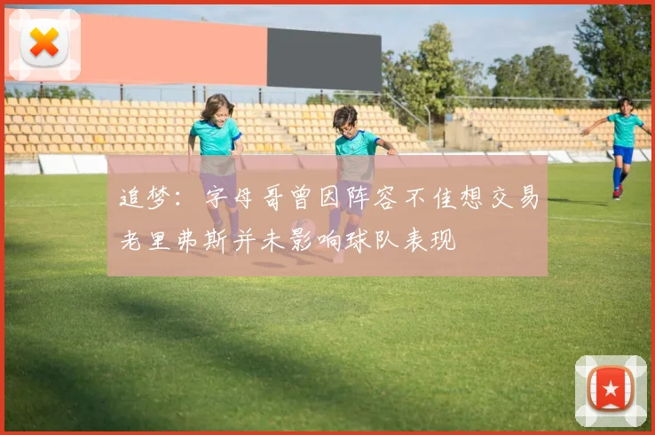 追梦：字母哥曾因阵容不佳想交易老里弗斯并未影响球队表现
