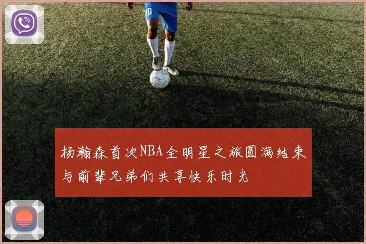 杨瀚森首次NBA全明星之旅圆满结束与前辈兄弟们共享快乐时光