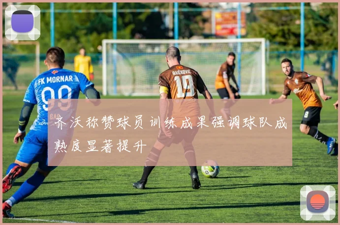 齐沃称赞球员训练成果强调球队成熟度显著提升