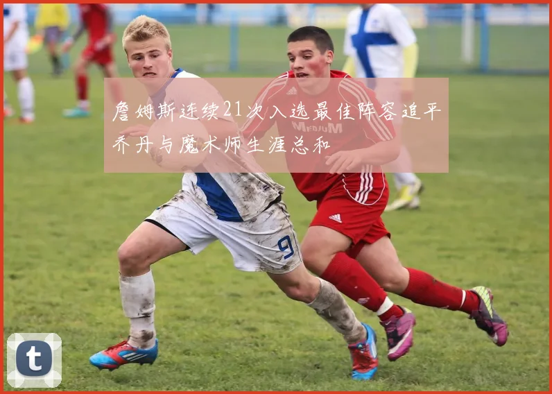 詹姆斯连续21次入选最佳阵容追平乔丹与魔术师生涯总和