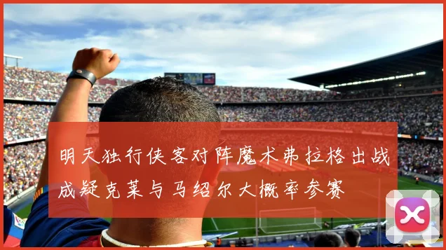 明天独行侠客对阵魔术弗拉格出战成疑克莱与马绍尔大概率参赛