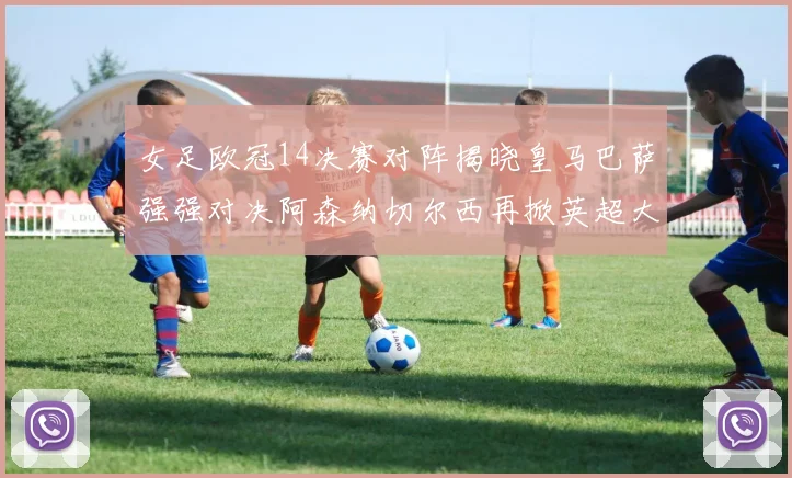 女足欧冠14决赛对阵揭晓皇马巴萨强强对决阿森纳切尔西再掀英超大战