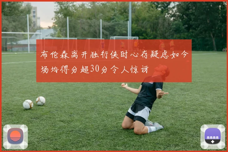 布伦森离开独行侠时心存疑虑如今场均得分超30分令人惊讶