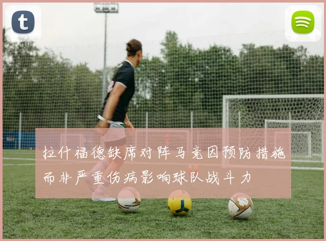 拉什福德缺席对阵马竞因预防措施而非严重伤病影响球队战斗力