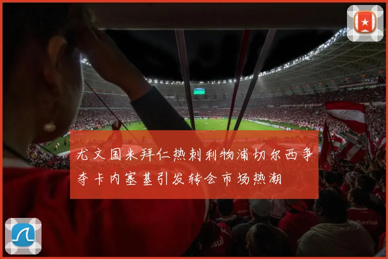 尤文国米拜仁热刺利物浦切尔西争夺卡内塞基引发转会市场热潮