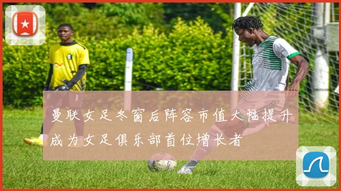 曼联女足冬窗后阵容市值大幅提升成为女足俱乐部首位增长者