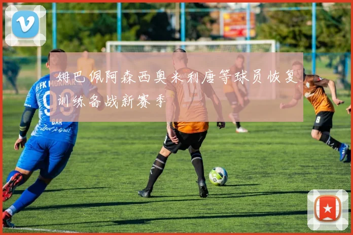 姆巴佩阿森西奥米利唐等球员恢复训练备战新赛季