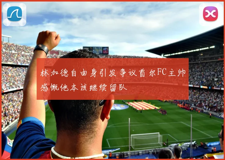 林加德自由身引发争议首尔FC主帅感慨他本该继续留队