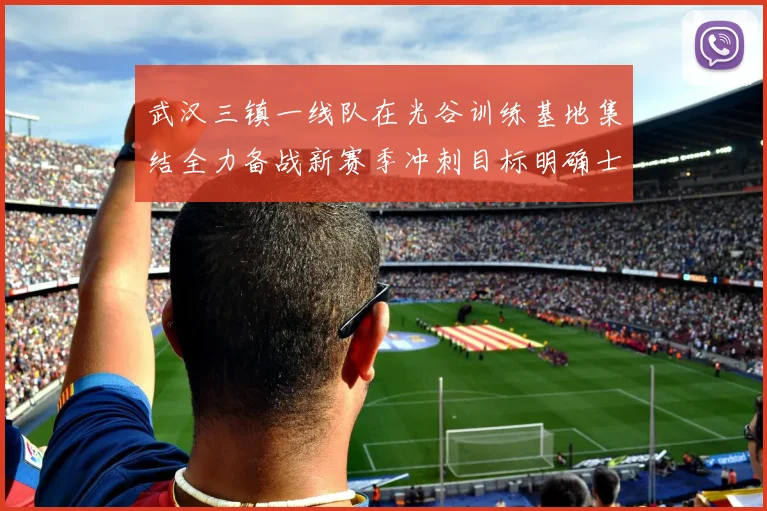 武汉三镇一线队在光谷训练基地集结全力备战新赛季冲刺目标明确士气高涨