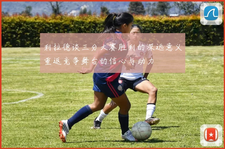 利拉德谈三分大赛胜利的深远意义重返竞争舞台的信心与动力