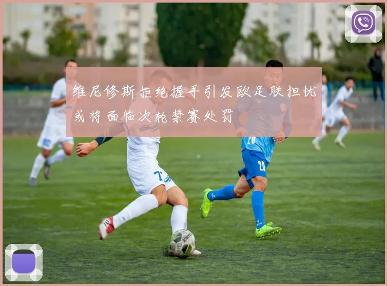维尼修斯拒绝握手引发欧足联担忧或将面临次轮禁赛处罚