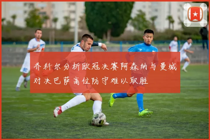 乔科尔分析欧冠决赛阿森纳与曼城对决巴萨高位防守难以取胜