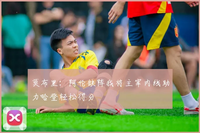 莫布里：阿伦缺阵我将主宰内线助力哈登轻松得分