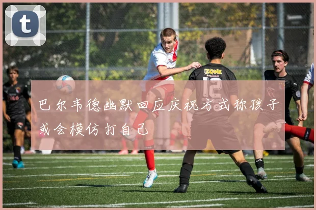 巴尔韦德幽默回应庆祝方式称孩子或会模仿打自己