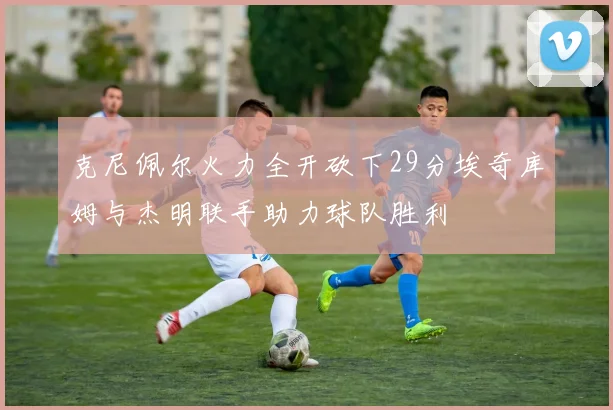 克尼佩尔火力全开砍下29分埃奇库姆与杰明联手助力球队胜利