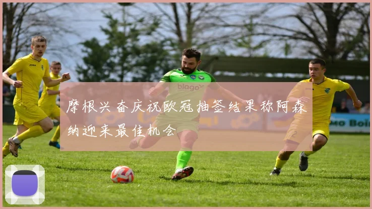 摩根兴奋庆祝欧冠抽签结果称阿森纳迎来最佳机会