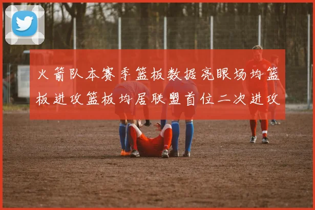 火箭队本赛季篮板数据亮眼场均篮板进攻篮板均居联盟首位二次进攻得分紧随其后