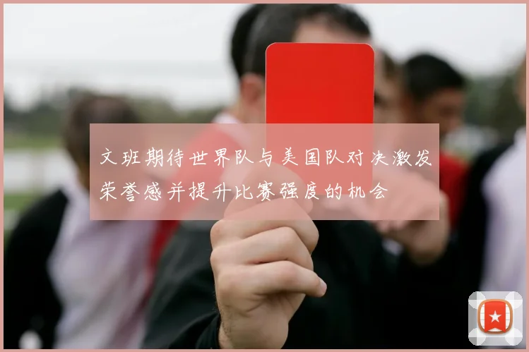 文班期待世界队与美国队对决激发荣誉感并提升比赛强度的机会