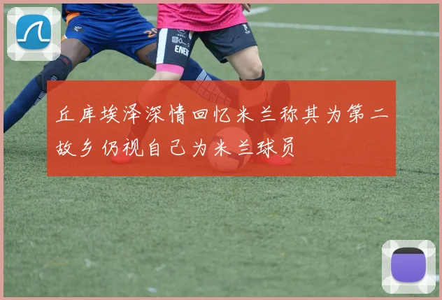 丘库埃泽深情回忆米兰称其为第二故乡仍视自己为米兰球员