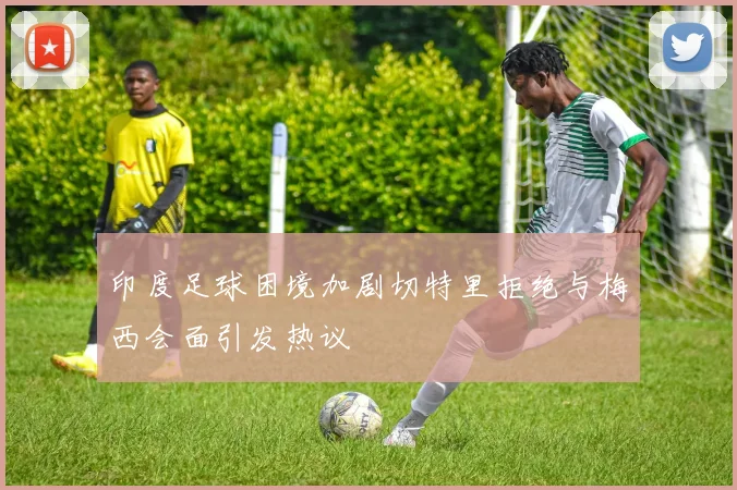 印度足球困境加剧切特里拒绝与梅西会面引发热议