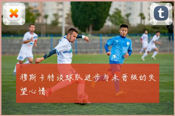 穆斯卡特谈球队进步与未晋级的失望心情