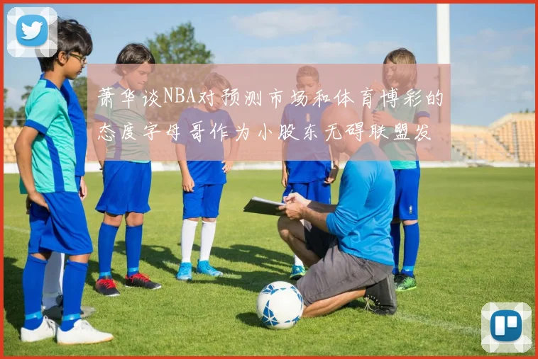 萧华谈NBA对预测市场和体育博彩的态度字母哥作为小股东无碍联盟发展