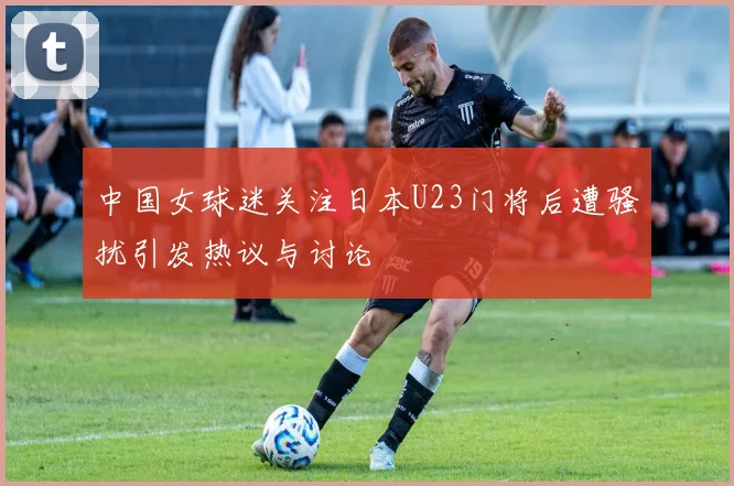 中国女球迷关注日本U23门将后遭骚扰引发热议与讨论