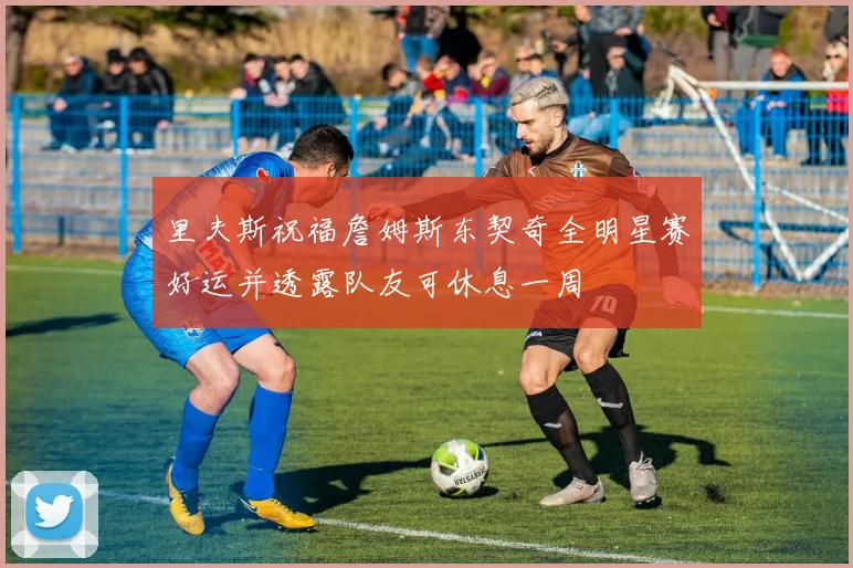 里夫斯祝福詹姆斯东契奇全明星赛好运并透露队友可休息一周