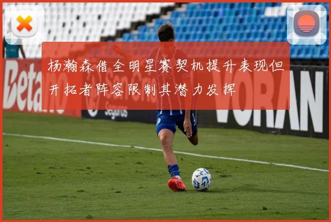杨瀚森借全明星赛契机提升表现但开拓者阵容限制其潜力发挥