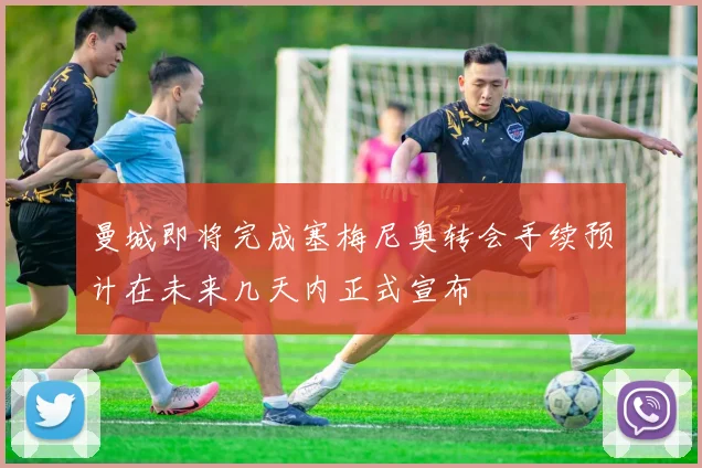 曼城即将完成塞梅尼奥转会手续预计在未来几天内正式宣布